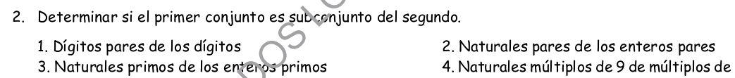 Determinar si el primer conjunto es subconjunto del segundo. 
1. Dígitos pares de los dígitos 2. Naturales pares de los enteros pares 
3. Naturales primos de los enteros primos 4. Naturales múltiplos de 9 de múltiplos de