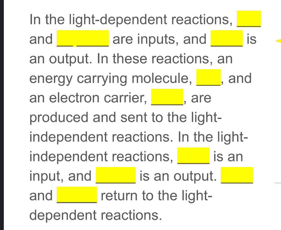 In the light-dependent reactions, □
and I __ _____ are inputs, and □ is 
an output. In these reactions, an 
energy carrying molecule, _ □  , and 
an electron carrier, , are 
produced and sent to the light- 
independent reactions. In the light- 
independent reactions, _ □  is an 
input, and □ is an output. □
and □ return to the light- 
dependent reactions.