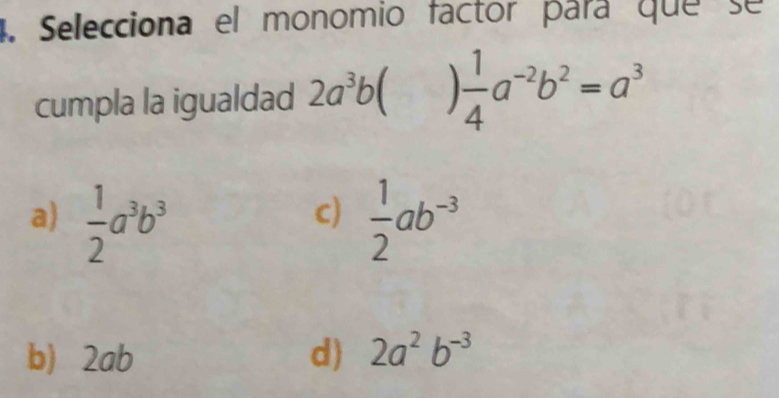 Selecciona el monomio factor para que se
cumpla la igualdad 2a^3b  1/4 a^(-2)b^2=a^3
a)  1/2 a^3b^3  1/2 ab^(-3)
c)
b) 2ab d) 2a^2b^(-3)