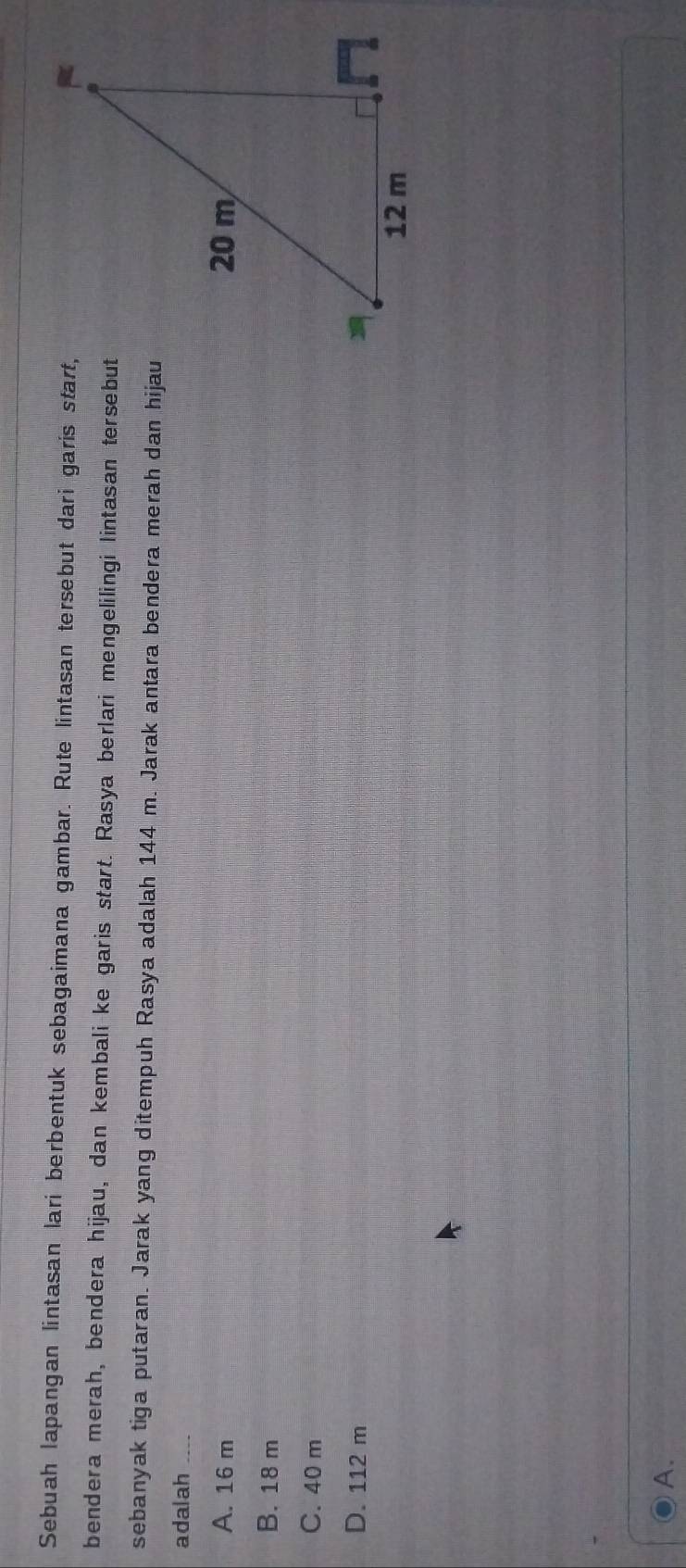 Sebuah lapangan lintasan lari berbentuk sebagaimana gambar. Rute lintasan tersebut dari garis start,
bendera merah, bendera hijau, dan kembali ke garis start. Rasya berlari mengelilingi lintasan tersebut
sebanyak tiga putaran. Jarak yang ditempuh Rasya adalah 144 m. Jarak antara bendera merah dan hijau
adalah_
A. 16 m
B. 18 m
C. 40 m
D. 112 m
A.