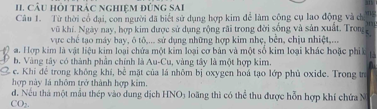 CâU HỏI tRÁC nGHIệM đÚnG SAI
mn
Câu 1. Từ thời cổ đại, con người dã biết sử dụng hợp kim để làm cộng cụ lao động và cho ng
ong
vũ khí. Ngày nay, hợp kim được sử dụng rộng rãi trong dời sống và sản xuất. Trong
vực chế tạo máy bay, ô tô,... sử dụng những hợp kim nhẹ, bên, chịu nhiệt,...
a. Hợp kim là vật liệu kim loại chứa một kim loại cơ bản và một số kim loại khác hoặc phik là
b. Vàng tây có thành phần chính là Au-Cu, vàng tây là một hợp kim.
c. Khi để trong không khí, bề mặt của lá nhôm bị oxygen hoá tạo lớp phủ oxide. Trong trư
hợp này lá nhôm trở thành hợp kim.
d. Nếu thả một mầu thép vào dung dịch HNO_3 loãng thì có thể thu dược hỗn hợp khí chứa N
CO_2.