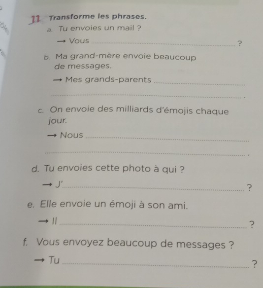 Transforme les phrases. 
a. Tu envoies un mail ? 
Vous_ 
? 
b. Ma grand-mère envoie beaucoup 
de messages. 
Mes grands-parents_ 
_ 
. 
c. On envoie des milliards d'émojis chaque 
jour. 
Nous_ 
_ 
. 
d. Tu envoies cette photo à qui ? 
J'_ 
? 
e. Elle envoie un émoji à son ami. 
_| 
? 
f. Vous envoyez beaucoup de messages ? 
Tu 
_?