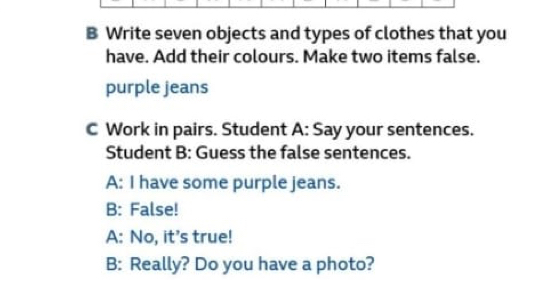 Write seven objects and types of clothes that you 
have. Add their colours. Make two items false. 
purple jeans 
C Work in pairs. Student A: Say your sentences. 
Student B: Guess the false sentences. 
A: I have some purple jeans. 
B: False! 
A: No, it's true! 
B: Really? Do you have a photo?