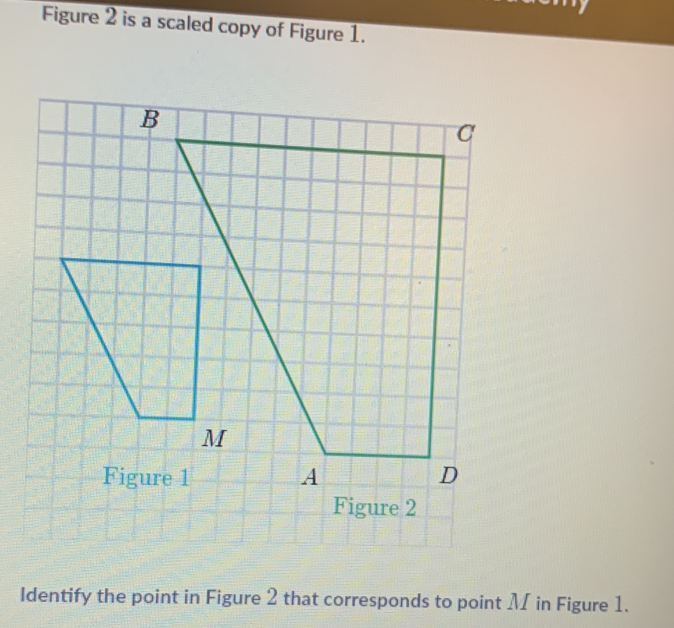 Figure 2 is a scaled copy of Figure 1. 
Figure 2 
Identify the point in Figure 2 that corresponds to point M in Figure 1.