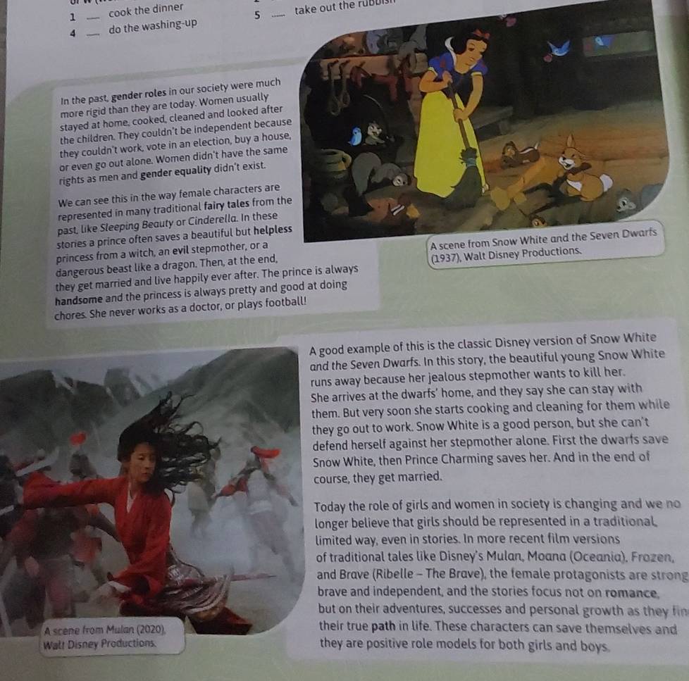 1 _cook the dinner 
4 _do the washing-up 5 _take out the ruBuis 
In the past, gender roles in our society were much 
more rigid than they are today. Women usually 
stayed at home, cooked, cleaned and looked afte 
the children. They couldn't be independent becau 
they couldn't work, vote in an election, buy a hou 
or even go out alone. Women didn't have the sam 
rights as men and gender equality didn’t exist. 
We can see this in the way female characters are 
represented in many traditional fairy tales from t 
past, like Sleeping Beauty or Cinderella. In these 
stories a prince often saves a beautiful but helpl 
princess from a witch, an evil stepmother, or a 
dangerous beast like a dragon. Then, at the end, 
they get married and live happily ever after. The prince is always 
handsome and the princess is always pretty and good at doing 
chores. She never works as a doctor, or plays football! 
d example of this is the classic Disney version of Snow White 
the Seven Dwarfs. In this story, the beautiful young Snow White 
away because her jealous stepmother wants to kill her. 
arrives at the dwarfs' home, and they say she can stay with 
. But very soon she starts cooking and cleaning for them while 
go out to work. Snow White is a good person, but she can't 
nd herself against her stepmother alone. First the dwarfs save 
w White, then Prince Charming saves her. And in the end of 
rse, they get married. 
ay the role of girls and women in society is changing and we no 
ger believe that girls should be represented in a traditional 
ted way, even in stories. In more recent film versions 
raditional tales like Disney's Mulan, Moana (Oceania). Frozen, 
Brave (Ribelle - The Brave), the female protagonists are strong 
ve and independent, and the stories focus not on romance, 
t on their adventures, successes and personal growth as they f 
ir true path in life. These characters can save themselves and 
ey are positive role models for both girls and boys.