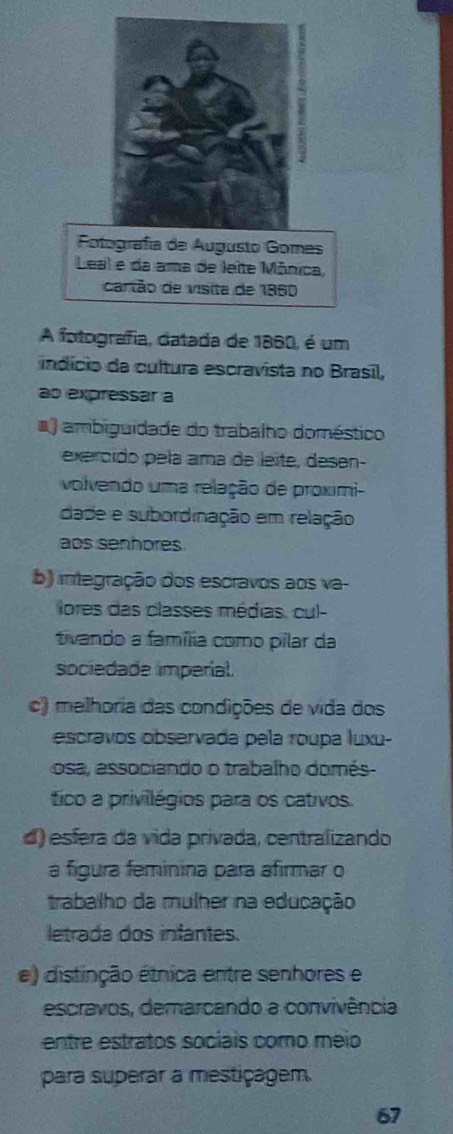 Fotografía de Augusto Gomes
Leal e da ama de leite Mônica,
cartão de visita de 1860
A fotografia, datada de 1860, é um
indício da cultura escravista no Brasil,
ao expressar a
) ambiguidade do trabalho doméstico
exercido pela ama de leite, desen-
volvendo uma relação de proximi-
dade e subordinação em relação
aos senhores
b) integração dos escravos aos va-
lores das classes médias, cul-
tivando a família como pilar da
sociedade imperial.
c) melhoria das condições de vida dos
escravos observada pela roupa luxu-
osa, associando o trabalho domés 
tico a privilégios para os cativos.
d) esfera da vida privada, centralizando
a figura feminina para afirmar o
trabalho da mulher na educação
letrada dos infantes.
e) distinção étnica entre senhores e
escravos, demarcando a convivência
entre estratos sociais como meio
para superar a mestiçagem.
67