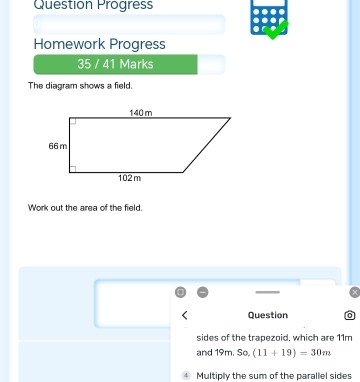 Question Progress 
Homework Progress 
35 / 41 Marks 
The diagram shows a field. 
Work out the area of the field. 
Question 
sides of the trapezoid, which are 11m
and 19m. So (11+19)=30m
Multiply the sum of the parallel sides