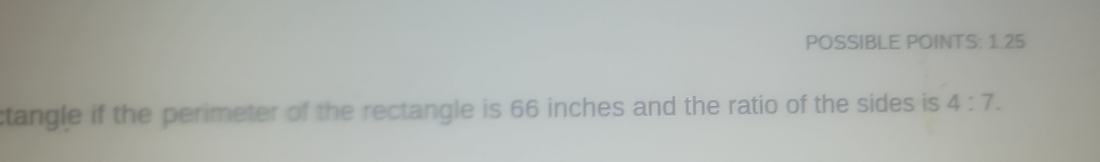 POSSIBLE POINTS: 1.25 
ctangle if the perimeter of the rectangle is 66 inches and the ratio of the sides is 4:7.
