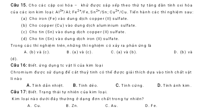 Cho các cặp oxi hóa - khử được sắp xếp theo thứ tự tăng dần tính oxi hóa
của các ion kim loại: Al^(3+)/Al; Fe^(2+)/Fe, Sn^(2+)/Sn; Cu^(2+)/Cu. Tiển hành các thí nghiệm sau:
(a) Cho iron (Fe) vào dung dịch copper (II) sulfate.
(b) Cho copper (Cu) vào dung dịch alum inium sulfate.
(c) Cho tin (Sn) vào dung dịch copper (II) sulfate.
(d) Cho tin (Sn) vào dung dịch iron (II) sulfate.
Trong các thí nghiệm trên, những thínghiệm có xảy ra phản ứng là
A. (b) và (c). B. (a) và (c). C. (a) và (b). D. (b) và
(d).
Câu 16: Biết, ứng dụng tc vật lí của kim loại
Chromium được sử dụng để cắt thuỷ tinh có thể được giải thích dựa vào tính chất vật
lí nào
A. Tính dẫn nhiệt. B. Tính dẻo. C. Tính cứng. D. Tính ánh kim .
Câu 17: Biết. Trạng thái tự nhiên của kim loại.
Kim loại nào dưới đây thường ở dạng đơn chất trong tự nhiên?
A. Cu. B. Zn. C. Au. D. Fe.