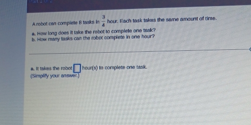 an 
A robot can complete B tasks in  3/4  hour. Each task takes the same amount of time. 
a. How long does it take the robot to complete one task? 
b. How many tasks can the robot complete in one hour? 
a. It takes the robot □ hour(s) to complete one task. 
(Simplify your answer.)