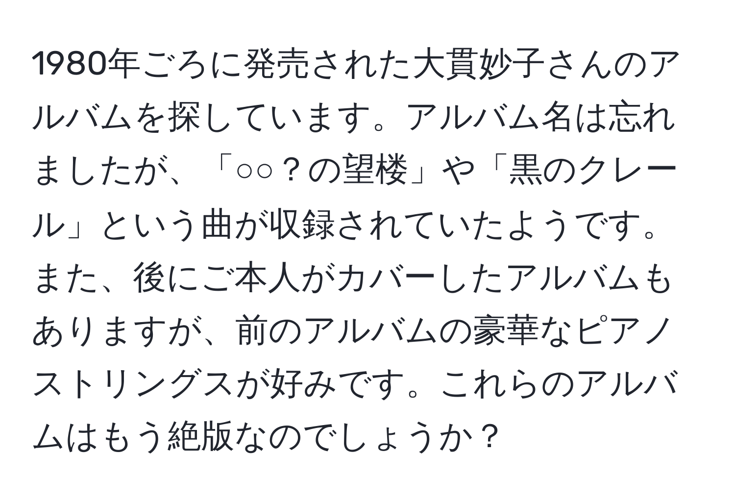 1980年ごろに発売された大貫妙子さんのアルバムを探しています。アルバム名は忘れましたが、「○○？の望楼」や「黒のクレール」という曲が収録されていたようです。また、後にご本人がカバーしたアルバムもありますが、前のアルバムの豪華なピアノストリングスが好みです。これらのアルバムはもう絶版なのでしょうか？