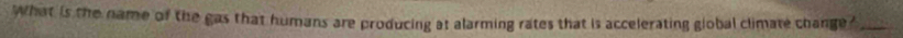 What is the name of the gas that humans are producing at alarming rates that is accelerating global climate change?_