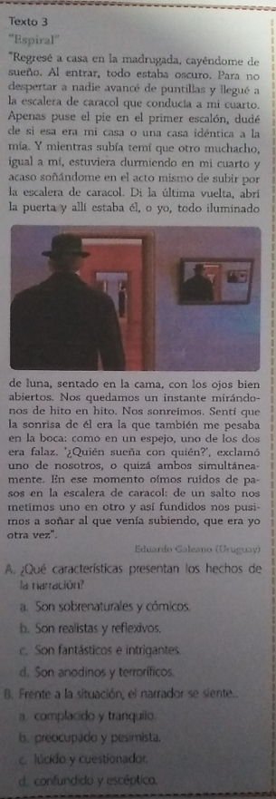 Texto 3
“Espiral”
*Regresé a casa en la madrugada, cayéndome de
sueño. Al entrar, todo estaba oscuro. Para no
despertar a nadie avancé de puntillas y llegué a
la escalera de caracol que conducía a mi cuarto.
Apenas puse el pie en el primer escalón, dudé
de si esa era mi casa o una casa idéntica a la
mía. Y mientras subía temí que otro muchacho,
igual a mí, estuviera durmiendo en mi cuarto y
acaso soñándome en el acto mismo de subir por
la escalera de caracol. Di la última vuelta, abrí
la puerta y allí estaba él, o yo, todo iluminado
de luna, sentado en la cama, con los ojos bien
abiertos. Nos quedamos un instante mirándo-
nos de hito en hito. Nos sonreímos. Sentí que
la sonrisa de él era la que también me pesaba
en la boca: como en un espejo, uno de los dos
era falaz. '¿Quién sueña con quién?', exclamó
uno de nosotros, o quizá ambos simultánea-
mente. En ese momento oímos ruidos de pa-
sos en la escalera de carañol: de un salto nos
metimos uno en otro y así fundidos nos pusi-
mos a soñar al que venía subiendo, que era yo
otra vez".
Eduardo Galeano (Uruguay)
A. ¿Qué características presentan los hechos de
la narración?
a. Son sobrenaturales y cómicos,
b. Son realistas y reflexivos.
c. Son fantásticos e intrigantes.
d. Son anodinos y terroríficos
B. Frente a la situación, el narrador se siente..
a. complacido y tranquilo.
b. preocupado y pesimista.
c lúcido y cuestionador.
d. confundido y escéptico.