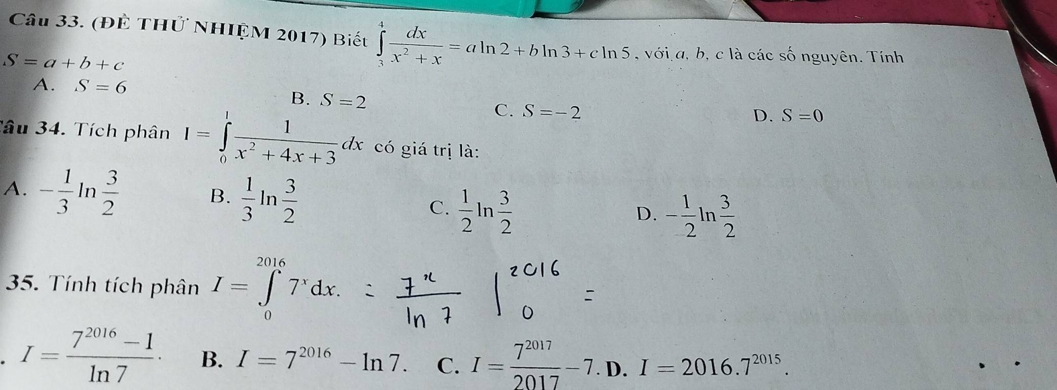 (Đề THỨ NHIỆM 2017) Biết ∈tlimits _3^(4frac dx)x^2+x=aln 2+bln 3+cln 5 , với a, b, c là các shat O nguyên. Tính
S=a+b+c
A. S=6
B. S=2
C. S=-2
D. S=0
Tâu 34. Tích phân I=∈tlimits _0^(1frac 1)x^2+4x+3dx có giá trị là:
A. - 1/3 ln  3/2   1/3 ln  3/2  C.  1/2 ln  3/2 
B.
D. - 1/2 ln  3/2 
35. Tính tích phân I=∈tlimits _0^((2016)7^x)dx. 
. I= (7^(2016)-1)/ln 7 · B. I=7^(2016)-ln 7. C. I= 7^(2017)/2017 -7. D. I=2016.7^(2015).