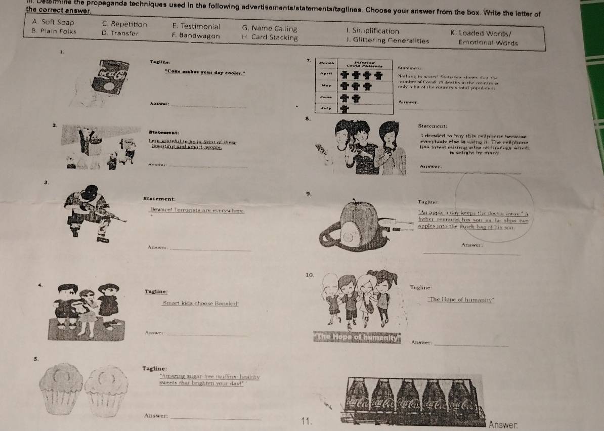 Detarmine the propaganda techniques used in the following advertisements/statements/taglines. Choose your answer from the box. Write the letter of
the correct answer.
A. Soft Soap C. Repetition E. Testimonia G. Name Calling I. Simplification K. Loaded Words/
B. Plain Folks D. Transfer F. Bandwagon H Card Stacking J. Glittering Generalities Emotional Words
1.
Tagline tate men
"Coke makes your day cooler." otking to worry" Statoies shows that the
umber of Covid 19 deaths in the rerety i
nly a bit of the country's total populites
Anewer:_ nswer
8.
Statement:
Stateurent: I decided to buy this cellphene because 
everyhody else is using it. The celiphon
Lese gtateful to be in fount of thesehas lntest esting ahe rechnologe whch 
bosutiful and smart people.is solight by many .
_
_
n 
3.
9.
Statement
aglne
_
Beware! Terrorists are everywhere
_
th er rem uds hi s n a .
_
_
Auswer_
Anawer:
10
Tagline: Tagline
''The Hope of humanity''
Smart kids choose Bonakid!
Anwwer_ Anawer
_
Tagline:
*Amaring sugar free muffins healthy
sweets that brighten your dav!'
Answer:_
11. Answer.
