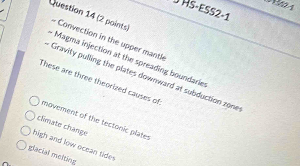 A
J HS-ESS2-1
Question 14 (2 points)
Convection in the upper mantle
Magma injection at the spreading boundarie
Gravity pulling the plates downward at subduction zone
These are three theorized causes of
movement of the tectonic plates
climate change
high and low ocean tides
glacial melting