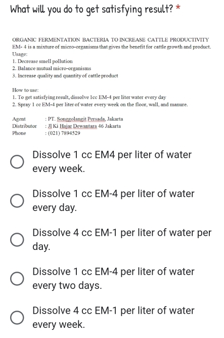 What will you do to get satisfying result? *
ORGANIC FERMENTATION BACTERIA TO INCREASE CATTLE PRODUCTIVITY
EM- 4 is a mixture of micro-organisms that gives the benefit for cattle growth and product.
Usage:
1. Decrease smell pollution
2. Balance mutual micro-organisms
3. Increase quality and quantity of cattle product
How to use:
1. To get satisfying result, dissolve 1cc EM-4 per liter water every day
2. Spray 1 cc EM-4 per liter of water every week on the floor, wall, and manure.
Agent : PT. Songgolangit Persada, Jakarta
Distributor : JJ Ki Hajar Dewantara 46 Jakarta
Phone : (021) 7894529
Dissolve 1 cc EM4 per liter of water
every week.
Dissolve 1 cc EM-4 per liter of water
every day.
Dissolve 4 cc EM-1 per liter of water per
day.
Dissolve 1 cc EM-4 per liter of water
every two days.
Dissolve 4 cc EM-1 per liter of water
every week.