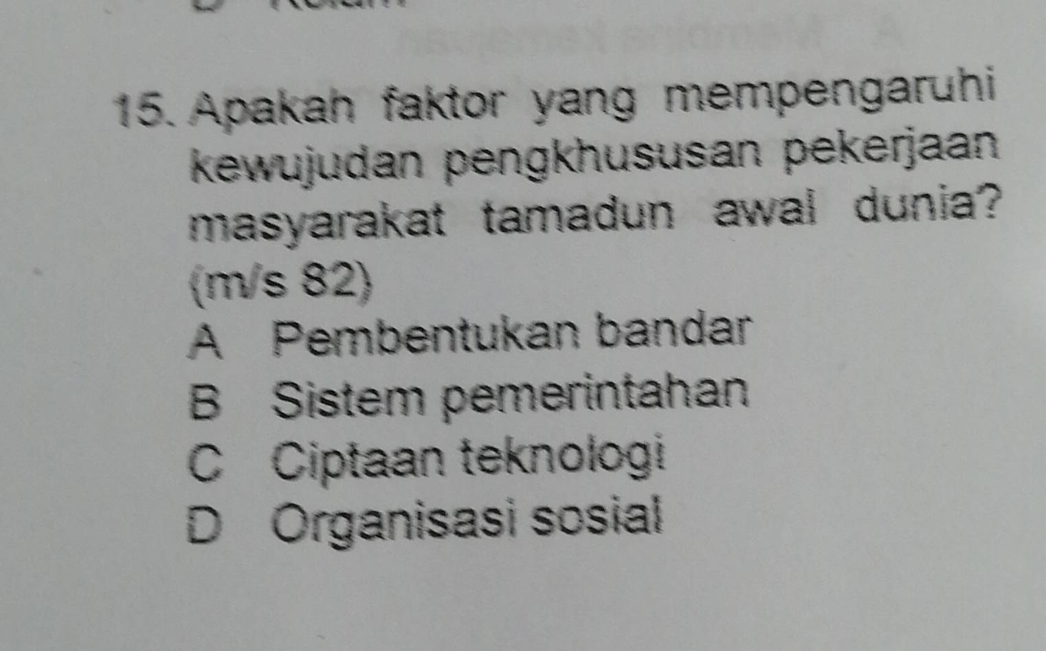 Apakah faktor yang mempengaruhi
kewujudan pengkhususan pekerjaan
masyarakat tamadun awal dunia?
(m/s 82)
A Pembentukan bandar
B Sistem pemerintahan
C Ciptaan teknologi
D Organisasi sosial