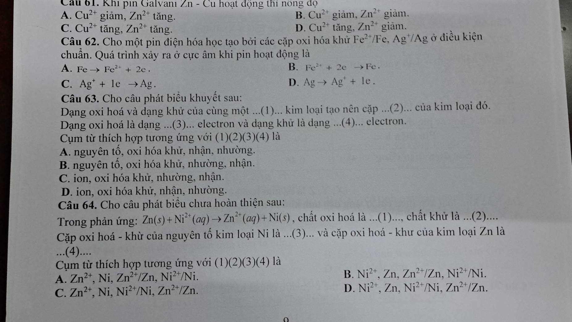 Cau 61. Khi pin Galvani Zn - Cu hoạt động thi nông độ
A. Cu^(2+) giảm, Zn^(2+) tǎng. B. Cu^(2+) giảm, Zn^(2+) giảm.
C. Cu^(2+) tǎng, Zn^(2+) tǎng. D. Cu^(2+) tăng, Zn^(2+) giảm.
Câu 62. Cho một pin điện hóa học tạo bởi các cặp oxi hóa khử Fe^(2+)/F e. Ag^+/ 'Ag ở điều kiện
chuẩn. Quá trình xảy ra ở cực âm khi pin hoạt động là
A. Feto Fe^(2+)+2e. B. Fe^(2+)+2eto Fe·
C. Ag^++1eto Ag. D. Agto Ag^++1e.
Câu 63. Cho câu phát biểu khuyết sau:
Dang oxi hoá và dạng khử của cùng một ...(1)... kim loại tạo nên cặp ...(2)... của kim loại đó.
Dạng oxi hoá là dạng ...(3)... electron và dạng khử là dạng ...(4)... electron.
Cụm từ thích hợp tương ứng với (1) (2)(3) (4) là
A. nguyên tố, oxi hóa khử, nhận, nhường.
B. nguyên tổ, oxi hóa khử, nhường, nhận.
C. ion, oxi hóa khử, nhường, nhận.
D. ion, oxi hóa khử, nhận, nhường.
Câu 64. Cho câu phát biểu chưa hoàn thiện sau:
Trong phản ứng: Zn(s)+Ni^(2+)(aq)to Zn^(2+)(aq)+Ni(s) , chất oxi hoá là ...(1)..., chất khử là ...(2)....
Cặp oxi hoá - khừ của nguyên tố kim loại Ni là ...(3)... và cặp oxi hoá - khư của kim loại Zn là
...(4)....
Cm từ thích hợp tương ứng với (1)6 (2)(3)(4) là
B.
A. Zn^(2+),Ni,Zn^(2+)/Zn,Ni^(2+)/Ni. Ni^(2+),Zn,Zn^(2+)/Zn,Ni^(2+)/Ni.
C. Zn^(2+),Ni, ,Ni^(2+)/Ni,Zn^(2+)/Zn.
D. Ni^(2+),Zn,Ni^(2+)/Ni,Zn^(2+)/Zn.