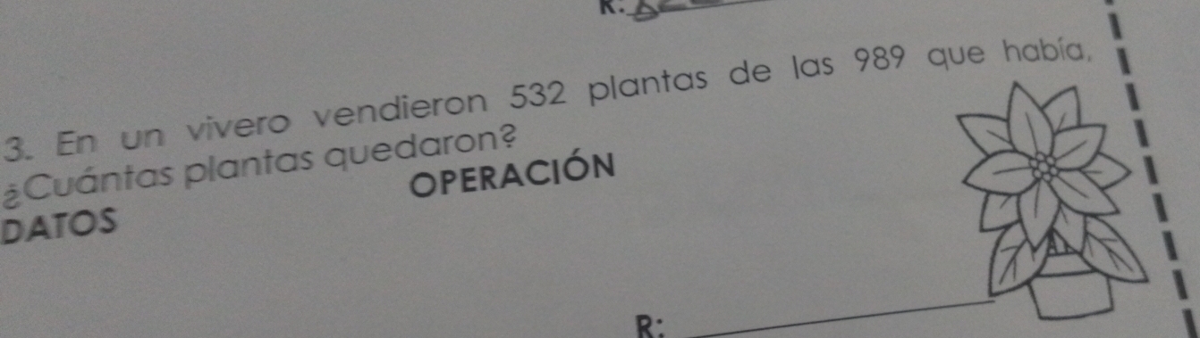 En un vivero vendieron 532 plantas de las 989 que había, 
¿Cuántas plantas quedaron? 
OPERACIÓN 
DATOS 
R: 
_