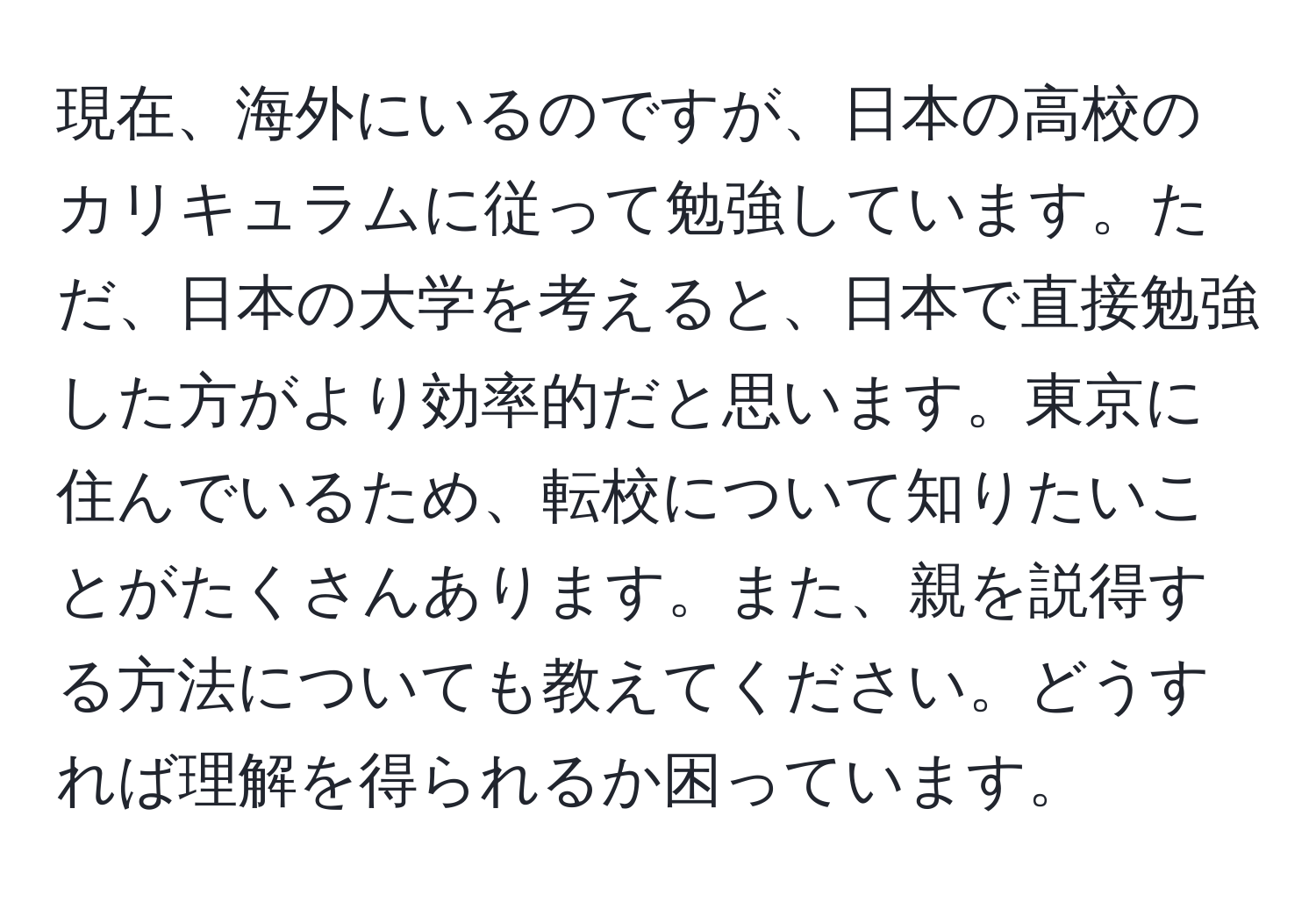 現在、海外にいるのですが、日本の高校のカリキュラムに従って勉強しています。ただ、日本の大学を考えると、日本で直接勉強した方がより効率的だと思います。東京に住んでいるため、転校について知りたいことがたくさんあります。また、親を説得する方法についても教えてください。どうすれば理解を得られるか困っています。