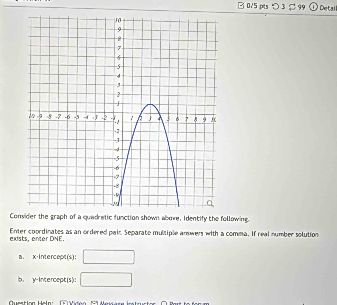 □0/5 pts つ 3 3 99 Detail 
Consider the graph of a quadratic function shown above. Identify the following. 
Enter coordinates as an ordered pair. Separate multiple answers with a comma. If real number solution 
exists, enter DNE. 
a. x-intercept(s): 
b. y-intercept(s): 
Question He Video A Message instructor