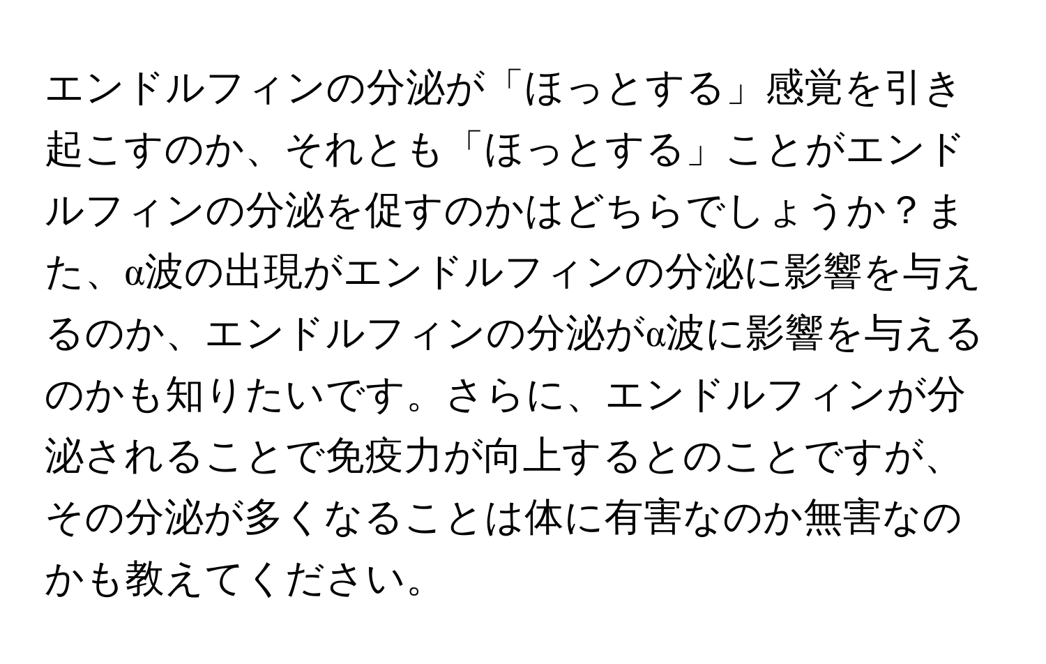 エンドルフィンの分泌が「ほっとする」感覚を引き起こすのか、それとも「ほっとする」ことがエンドルフィンの分泌を促すのかはどちらでしょうか？また、α波の出現がエンドルフィンの分泌に影響を与えるのか、エンドルフィンの分泌がα波に影響を与えるのかも知りたいです。さらに、エンドルフィンが分泌されることで免疫力が向上するとのことですが、その分泌が多くなることは体に有害なのか無害なのかも教えてください。