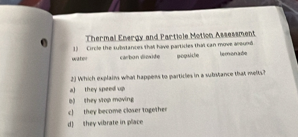 Thermal Energy and Partiole Motion Assessment
1) Circle the substances that have particles that can move around.
water carbon dioxide popsicle lemonade
2) Which explains what happens to particles in a substance that melts?
a) they speed up
b) they stop moving
c) they become closer together
d) they vibrate in place