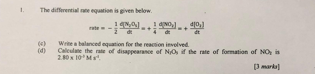 The differential rate equation is given below.
rate=- 1/2 frac d[N_2O_5]dt=+ 1/4 frac d[NO_2]dt=+frac d[O_2]dt
(c) Write a balanced equation for the reaction involved. 
(d) Calculate the rate of disappearance of N_2O_5 if the rate of formation of NO_2 is
2.80* 10^(-3)Ms^(-1). 
[3 marks]