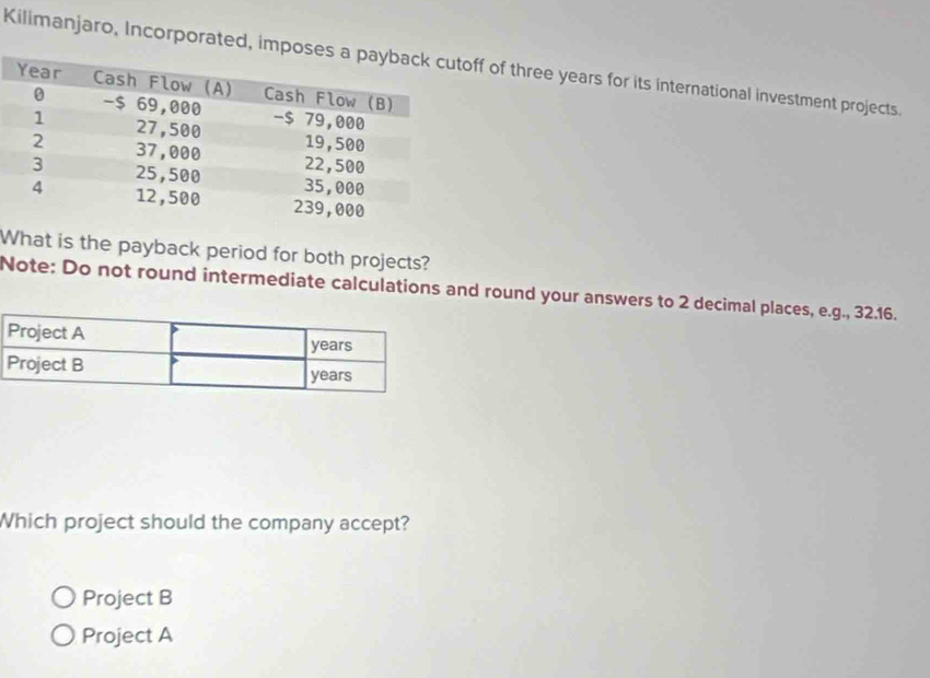 Kilimanjaro, Incorporated, imf of three years for its international investment projects.
What is the payback period for both projects?
Note: Do not round intermediate calculations and round your answers to 2 decimal places, e.g., 32.16.
Which project should the company accept?
Project B
Project A