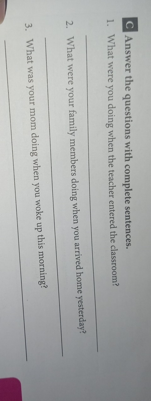 Answer the questions with complete sentences. 
1. What were you doing when the teacher entered the classroom? 
_ 
_ 
2. What were your family members doing when you arrived home yesterday? 
_ 
3. What was your mom doing when you woke up this morning?