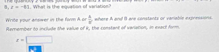 The quantity 2 vanes jointy with w and x and inverse 
8, _  z=-81. What is the equation of variation? 
Write your answer in the form A or  A/B'  , where A and B are constants or variable expressions. 
Remember to include the value of k, the constant of variation, in exact form.
z=□