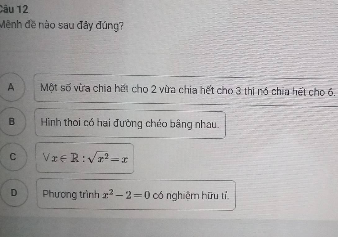 Mệnh đề nào sau đây đúng?
A Một số vừa chia hết cho 2 vừa chia hết cho 3 thì nó chia hết cho 6.
B Hình thoi có hai đường chéo bằng nhau.
C forall x∈ R:sqrt(x^2)=x
D Phương trình x^2-2=0 có nghiệm hữu tỉ.