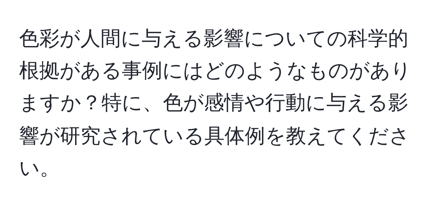 色彩が人間に与える影響についての科学的根拠がある事例にはどのようなものがありますか？特に、色が感情や行動に与える影響が研究されている具体例を教えてください。