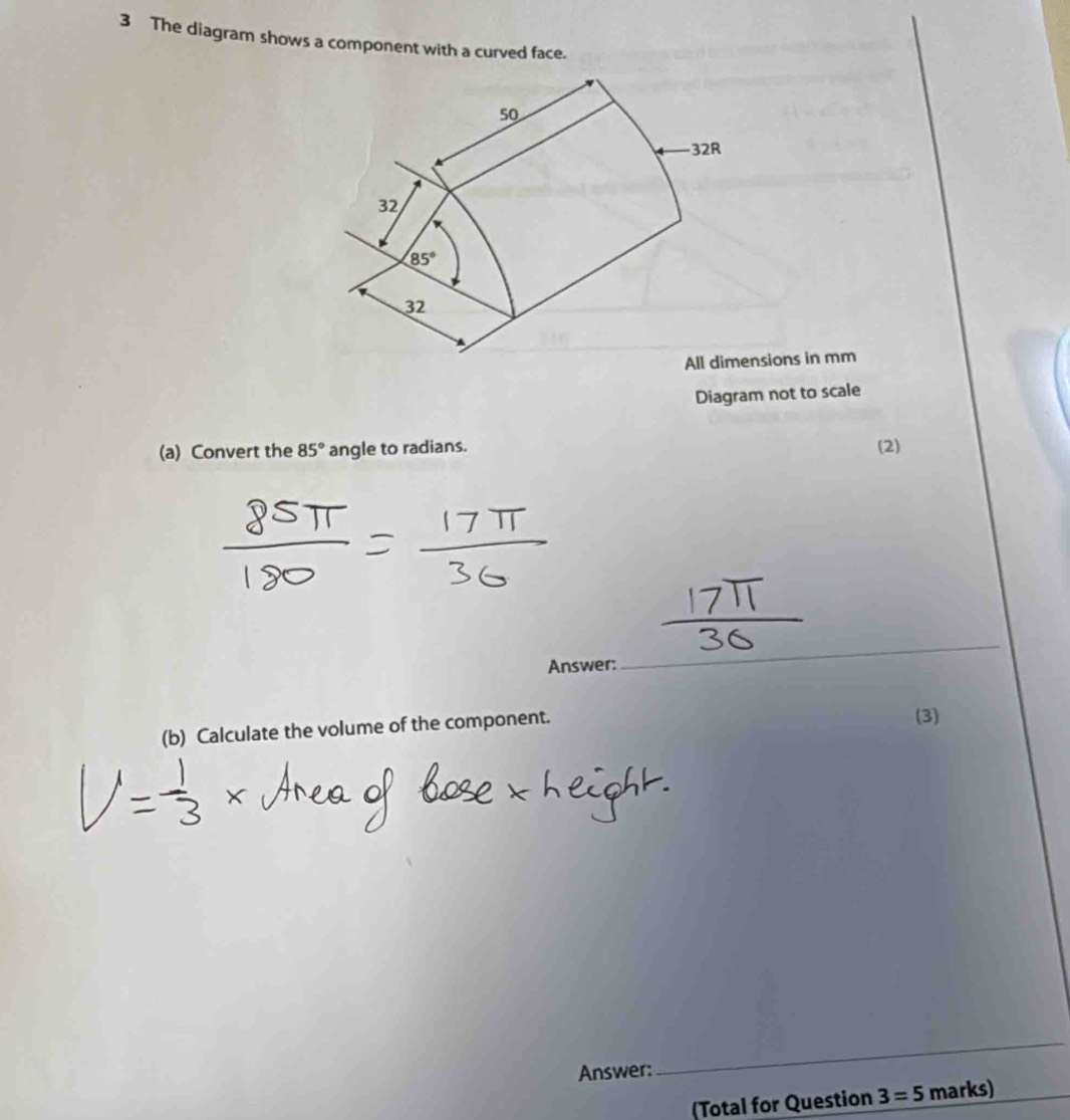 The diagram shows a component with a curved face.
50
32R
32
85°
32
All dimensions in mm
Diagram not to scale 
(a) Convert the 85° angle to radians. (2) 
Answer: 
_ 
(b) Calculate the volume of the component. 
(3) 
Answer: 
_ 
(Total for Question 3=5 marks)