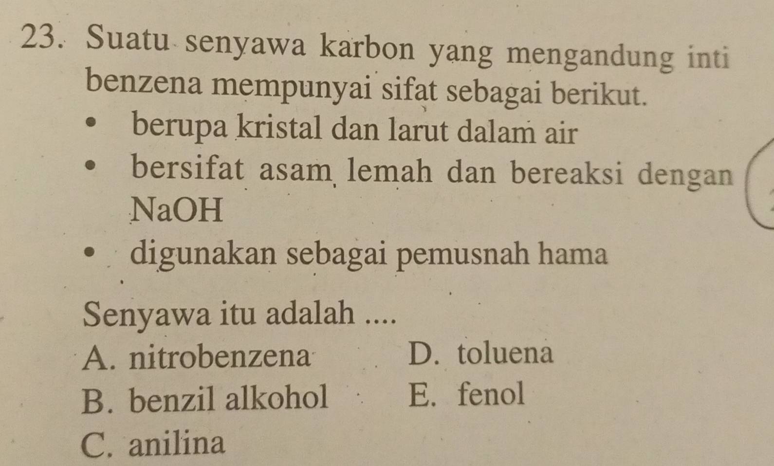 Suatu senyawa karbon yang mengandung inti
benzena mempunyai sifat sebagai berikut.
berupa kristal dan larut dalam air
bersifat asam lemah dan bereaksi dengan
NaOH
digunakan sebagai pemusnah hama
Senyawa itu adalah ....
A. nitrobenzena D. toluena
B. benzil alkohol E. fenol
C. anilina