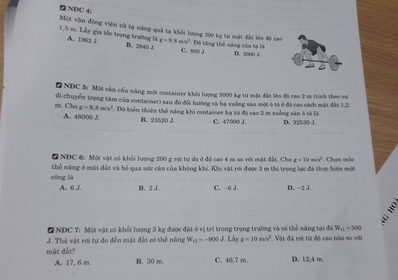 ₹ NDC 4:
Một vận động viên cử tạ nâng quả tạ khối lượng 200 kg từ mặt đất lên độ cao
1,5 m. Lấy gia tốc trọng trường là g=9,8m/s^2. Độ tăng thế năng của tạ là
A. 1962 J. B. 2940 J. C. 800 J. D. 3000 J.
Ở NĐC 5: Một cần cầu nâng một container khối lượng 3000 kg từ mặt đất lên độ cao 2 m (tính theo sự
di chuyển trọng tâm của container) sau đó đổi hướng và hạ xuống sàn một ô tô ở độ cao cách mặt đất 1,2
m. Cho g=9,8m/s^2. Độ biến thiên thế năng khi container hạ từ độ cao 2 m xuống sàn ô tô là
A. 48000 J. B. 23520 J. C. 47000 J. D. 32530 J.
2 NĐC 6: Một vật có khối lượng 200 g rơi tự do ở độ cao 4 m so với mặt đất. Cho g=10m/s^2. Chọn mốc
thế năng ở mặt đất và bỏ qua sức cản của không khí. Khi vật rơi được 3 m thì trọng lực đã thực hiện một
công là
A. 6 J. B. 2 J. C. -6 J. D. -2 J.
2 NĐC 7: Một vật có khối lượng 3 kg được đặt ở vị trí trong trọng trường và có thể năng tại đó W_t1=500
J. Thả vật rơi tự do đến mặt đất có thế năng W_t2=-900J. Lấy g=10m/s^2. Vật đã rơi từ độ cao nào so với
mặt đất?
A. 17, 6 m. B. 30 m. C. 46,7 m. D. 12,4 m.