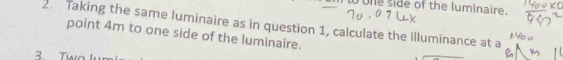 one side of the luminaire. 
2. Taking the same luminaire as in question 1, calculate the illuminance at a 
point 4m to one side of the luminaire. 
3 Two