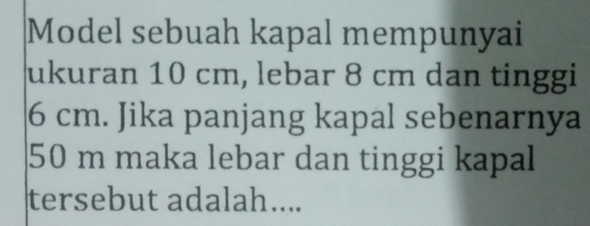 Model sebuah kapal mempunyai 
ukuran 10 cm, lebar 8 cm dan tinggi
6 cm. Jika panjang kapal sebenarnya
50 m maka lebar dan tinggi kapal 
tersebut adalah....