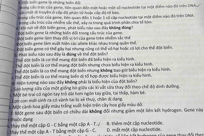 3: Đột biến gene là những biến đổi
trong cấu trúc của gene, liên quan đến một hoặc một số nucleotide tại một điểm nào đó trên DNA.
vật chất di truyền ở cấp độ phân tử hoặc cấp độ tế bào.
trong cấu trúc của gene, liên quan đến 1 hoặc 1 số cặp nucleotide tại một điểm nào đó trên DNA.
trong cấu trúc của nhiễm sắc thể, xảy ra trong quá trình phân chia tế bào.
* 4: Khi nói về đột biến gene, phát biểu nào sau đây không đúng?
Đột biến gene là những biến đổi trong cấu trúc của gene.
Đột biến gene làm thay đổi vị trí của gene trên nhiễm sắc thể
Đột biến gene làm xuất hiện các allele khác nhau trong quần thể.
Để Đột biến gene có thể gây hại nhưng cũng có thể vô hại hoặc có lợi cho thể đột biến.
5: Phát biểu nào sau đây là đúng về thể đột biến?
Thể đột biến là cơ thể mang đột biến đã biểu hiện ra kiểu hình.
Thể đột biến là cơ thể mang đột biến nhưng chưa biểu hiện ra kiểu hình.
Thể đột biến là co thể mang đột biến nhưng không bao giờ biểu hiện ra kiểu hình.
T. Thể đột biến là co thể mang biến dị tổ hợp được biểu hiện ra kiểu hình.
6: Hiện tượng nào sau đây không phải là biểu hiện của đột biến?
S. Sán lượng sữa của một giống bò giữa các kì vắt sữa thay đổi theo chế độ dinh dưỡng.
I. Một bé trai có ngón tay trỏ dài hơn ngón tay giữa, tai thấp, hàm bé.
Lợn con mới sinh ra có vành tai bị xẻ thuỳ, chân dị dạng.
D. Một cành hoa giấy màu trắng xuất hiện trên cây hoa giấy màu dở.
7: Một gene sau đột biến có chiều dài không đổi nhưng giảm một liên kết hydrogen. Gene này
thu  c ạng
A. thay thế một cặp G - C bằng một cặp A - T.  B. thêm một cặp nucleotide.
thay thế một cặp A - T bằng một cặp G - C. D. mất một cặp nucleotide.
regen của gene thay đổi thec