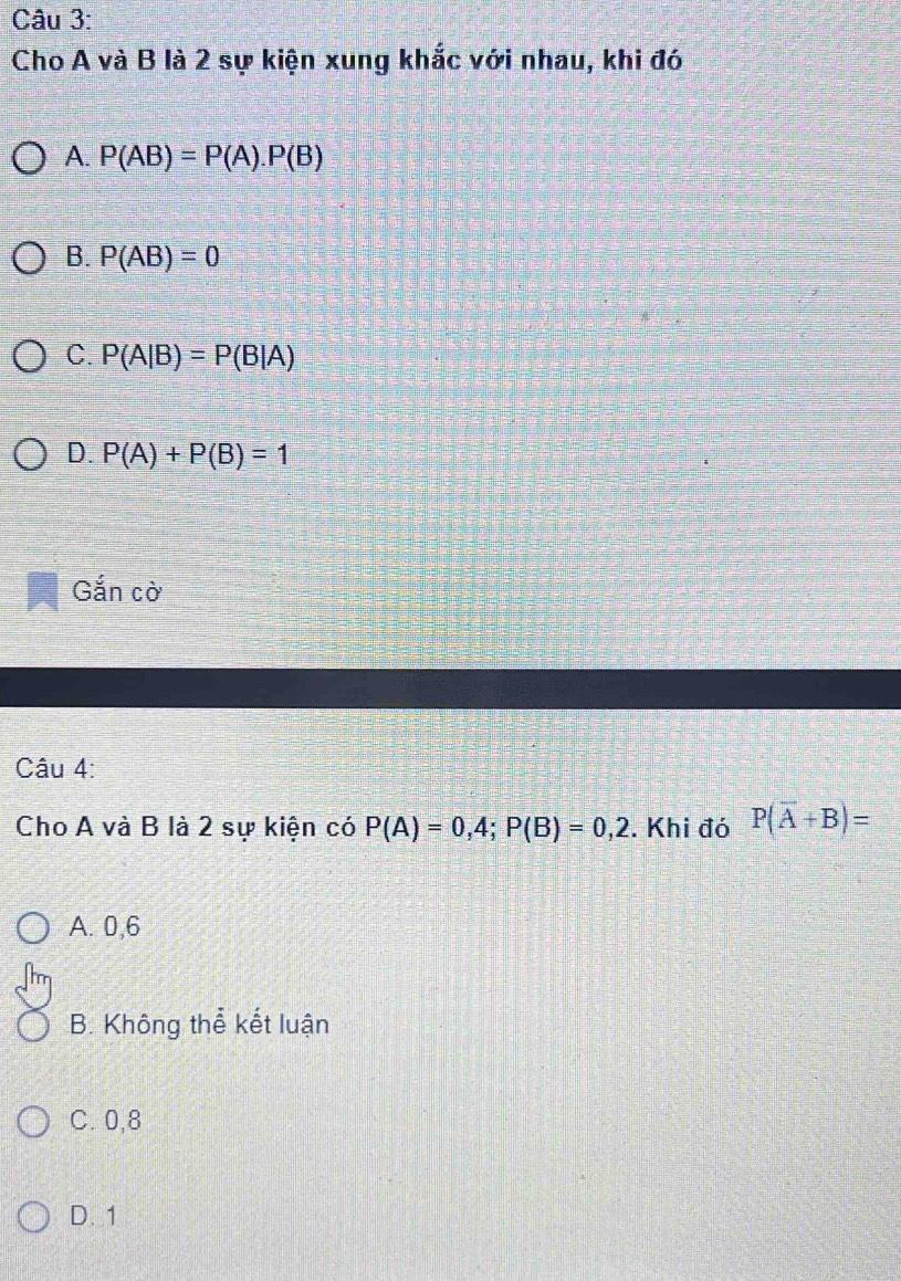 Cho A và B là 2 sự kiện xung khắc với nhau, khi đó
A. P(AB)=P(A).P(B)
B. P(AB)=0
C. P(A|B)=P(B|A)
D. P(A)+P(B)=1
Gắn cờ
Câu 4:
Cho A và B là 2 sự kiện có P(A)=0,4; P(B)=0,2. Khi đó P(overline A+B)=
A. 0,6
B. Không thể kết luận
C. 0,8
D. 1