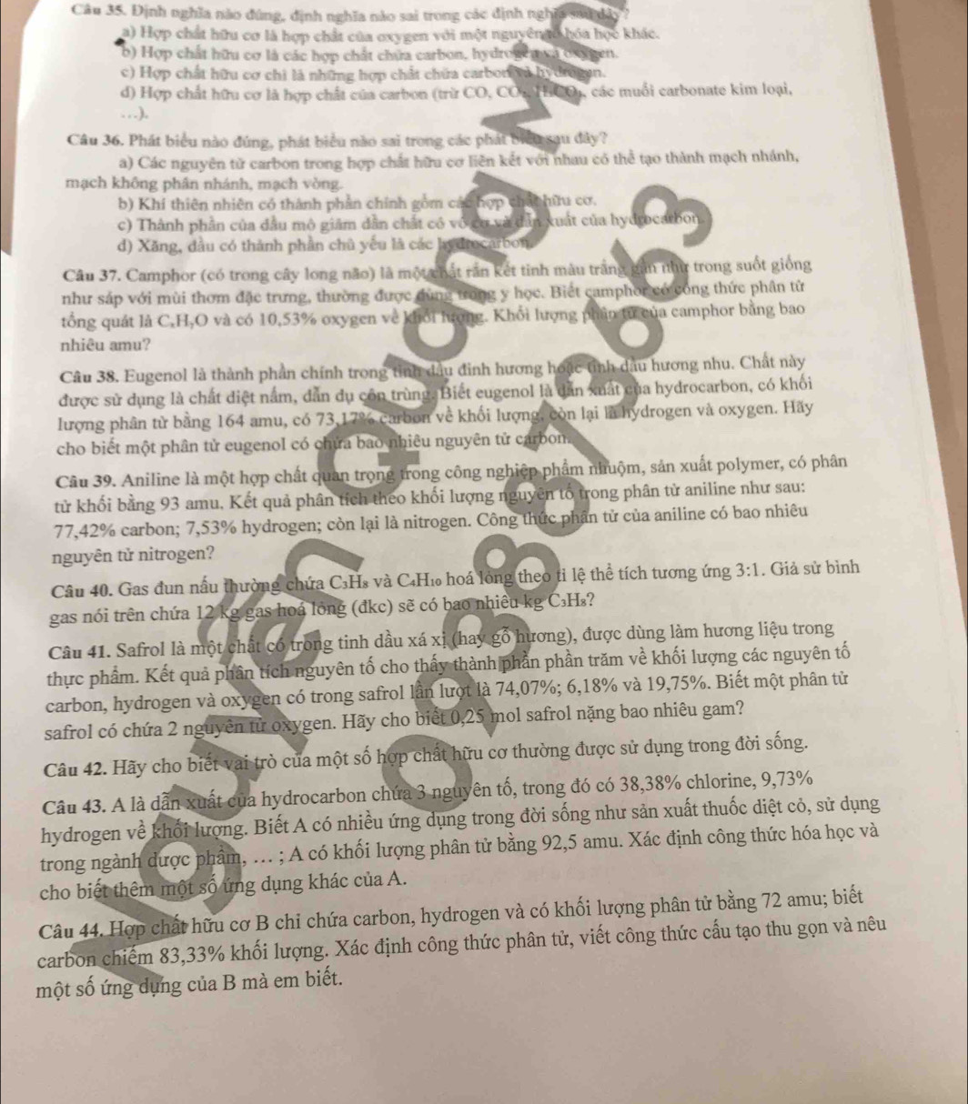 Định nghĩa nào đùng, định nghĩa nào sai trong các định nghĩa sau dào ?
a) Hợp chất hữu cơ là hợp chất của oxygen với một nguyên gố hóa học khác.
b) Hợp chất hữu cơ là các hợp chất chứa carbon, hydrogen va osygen.
c) Hợp chất hữu cơ chi là những hợp chất chữa carbor và hy drogan.
d) Hợp chất hữu cơ là hợp chất của carbon (trừ CO, CO. HCO), các muối carbonate kim loại,
…).
Câu 36. Phát biểu nào đúng, phát biểu nào sai trong các phát biểu sau đây?
a) Các nguyên tử carbon trong hợp chất hữu cơ liên kết với nhau có thể tạo thành mạch nhánh,
mạch không phân nhánh, mạch vòng.
b) Khí thiên nhiên có thành phần chính gồm các hợp chấc hữu cơ.
c) Thành phần của đầu mô giảm dẫn chất có vô cơ và dẫn xuất của hydrocarbon.
d) Xăng, đầu có thành phần chủ yếu là các hydrocarbon.
Câu 37. Camphor (có trong cây long não) là một chất răn kết tinh màu trắng gần như trong suốt giống
như sáp với mùi thơm đặc trưng, thường được dùng trong y học. Biết camphor có công thức phân từ
tổng quát là C,H,O và có 10,53% oxygen về khổi lượng. Khối lượng phần tử của camphor bằng bao
nhiêu amu?
Câu 38. Eugenol là thành phần chính trong tinh đầu đinh hương hoặc tỉnh dầu hương nhu. Chất này
được sử dụng là chất diệt nằm, dẫn dụ côn trùng. Biết eugenol là dẫn xuất của hydrocarbon, có khối
lượng phân từ bằng 164 amu, có 73,17% carbon về khối lượng, còn lại là hydrogen và oxygen. Hãy
cho biết một phân tử eugenol có chứa bao nhiêu nguyên tử carbon
Câu 39. Aniline là một hợp chất quan trọng trong công nghiệp phẩm nhuộm, sản xuất polymer, có phân
tử khối bằng 93 amu, Kết quả phân tích theo khối lượng nguyên tố trong phân từ aniline như sau:
77,42% carbon; 7,53% hydrogen; còn lại là nitrogen. Công thức phần tử của aniline có bao nhiêu
nguyên tử nitrogen?
Câu 40. Gas đun nấu thường chứa C₃H₃ và C₄H₁ hoá lóng theo tỉ lệ thể tích tương ứng 3:1. Giả sử bình
gas nói trên chứa 12 kg gas hoá lóng (đkc) sẽ có bao nhiều kg C₃H₃?
Câu 41. Safrol là một chất có trong tinh dầu xá xị (hay gỗ hương), được dùng làm hương liệu trong
thực phẩm. Kết quả phân tích nguyên tố cho thấy thành phần phần trăm về khối lượng các nguyên tố
carbon, hydrogen và oxygen có trong safrol lần lượt là 74,07%; 6,18% và 19,75%. Biết một phân từ
safrol có chứa 2 nguyên tử oxygen. Hãy cho biết 0,25 mol safrol nặng bao nhiêu gam?
Câu 42. Hãy cho biết vai trò của một số hợp chất hữu cơ thường được sử dụng trong đời sống.
Câu 43. A là dẫn xuất của hydrocarbon chứa 3 nguyên tố, trong đó có 38,38% chlorine, 9,73%
hydrogen về khối lượng. Biết A có nhiều ứng dụng trong đời sống như sản xuất thuốc diệt cỏ, sử dụng
trong ngành dược phẩm, .. ; A có khối lượng phân tử bằng 92,5 amu. Xác định công thức hóa học và
cho biết thêm một số ứng dụng khác của A.
Câu 44. Hợp chất hữu cơ B chi chứa carbon, hydrogen và có khối lượng phân tử bằng 72 amu; biết
carbon chiếm 83,33% khối lượng. Xác định công thức phân tử, viết công thức cấu tạo thu gọn và nêu
một số ứng dựng của B mà em biết.