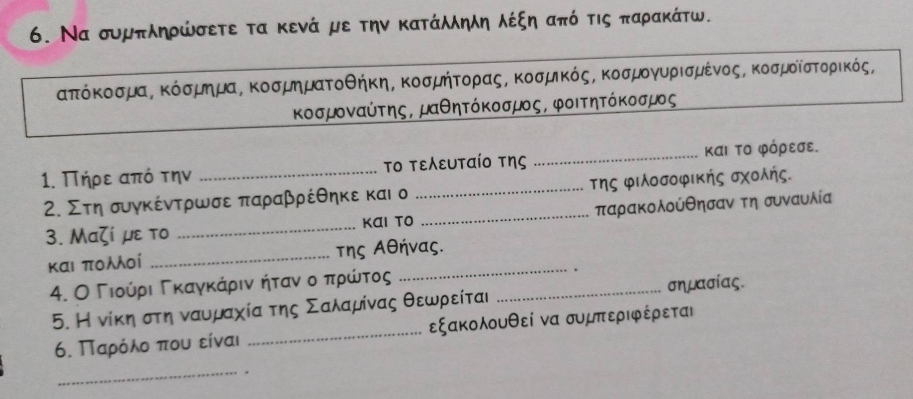 Να συμπληρώσετε τα κενά με την κατάληλη λέξη από τις παρακάτω.
απτόκοσμαΒ κόσμημαΒ κοσμηματοθήκη, κοσμήτορας, κοσμικός, κοσμογυρισμένοςΒ κοσμοίστορικός, 
κοσμοναύτης, μαθητόκοσμος, φοιτητόκοσμος 
1. Πήρε από την _το τεευταίο της _και Το φόρεσε. 
2. Στη συγκέντρωσε παραβρέθηκε και ο _της φιλοσοφΙκής σχολής. 
3. Μαζί με το _και τo _παρακολούθησαν τη συναυλία 
και πολλοί _της Αθήνας. 
4. Ο ΓιούίρριαΒΚκαγακΚαάρρινακήίταναοοοαπρώίντος_ 
σημασίας. 
5. Η νίκηαστη νααυμαχία της Σαλαμίνας θεωρείται 
6. Παρόλο που είναι _εξακολουθεί να συμπεριφέρεται 
_.