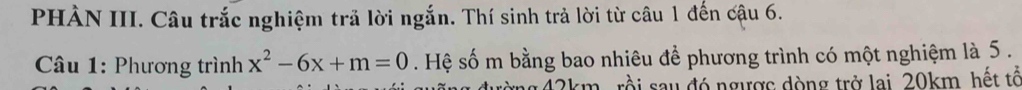 PHÀN III. Câu trắc nghiệm trả lời ngắn. Thí sinh trả lời từ câu 1 đến cậu 6. 
* Câu 1: Phương trình x^2-6x+m=0. Hệ số m bằng bao nhiêu để phương trình có một nghiệm là 5. 
rồi sau đó ngược dòng trở lai 20km hết tổ