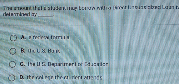 The amount that a student may borrow with a Direct Unsubsidized Loan is
determined by_
A. a federal formula
B. the U.S. Bank
C. the U.S. Department of Education
D. the college the student attends