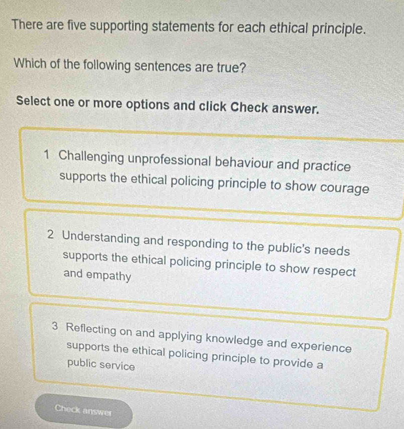 There are five supporting statements for each ethical principle.
Which of the following sentences are true?
Select one or more options and click Check answer.
1 Challenging unprofessional behaviour and practice
supports the ethical policing principle to show courage
2 Understanding and responding to the public's needs
supports the ethical policing principle to show respect
and empathy
3 Reflecting on and applying knowledge and experience
supports the ethical policing principle to provide a
public service
Check answer