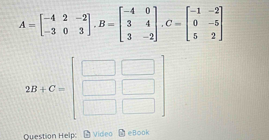 A=beginbmatrix -4&2&-2 -3&0&3endbmatrix ,B=beginbmatrix -4&0 3&4 3&-2endbmatrix ,C=beginbmatrix -1&-2 0&-5 5&2endbmatrix
Question Help: Video eBook