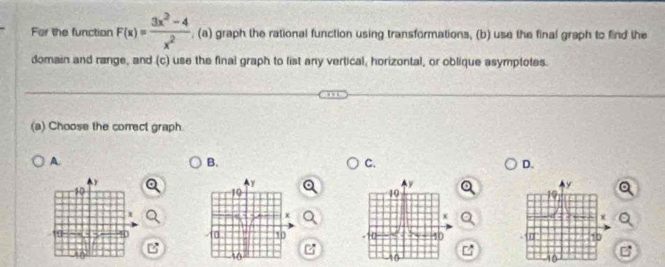 For the function F(x)= (3x^2-4)/x^2  , (a) graph the rational function using transformations, (b) use the final graph to find the
domain and range, and (c) use the final graph to list any vertical, horizontal, or oblique asymptotes.
(a) Choose the correct graph.
A.
B.
C.
D.