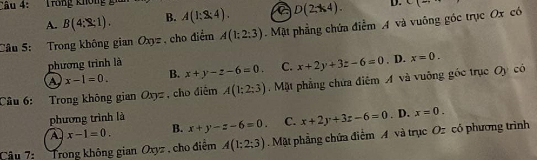 Trong không gi
A. B(4:2:1). B. A(1:2:4). a D(2;k4). D. C(2, 
Câu 5: Trong không gian Oxyz , cho điểm A(1:2:3).Mặt phẳng chứa điểm A và vuông góc trục Ox có
phương trình là
a x-1=0.
B. x+y-z-6=0. C. x+2y+3z-6=0 . D. x=0. 
Câu 6: Trong không gian Oxyz , cho điệm A(1;2;3) Mặt phẳng chứa điểm A và vuông góc trục Oy có
phương trình là
A x-1=0.
B. x+y-z-6=0. C. x+2y+3z-6=0 . D. x=0. 
Câu 7: Trong không gian Oxyz. cho điểm A(1:2:3).Mặt phẳng chứa điểm A và trục Oz có phương trình