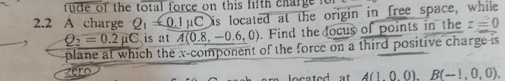 tude of the total force on this lith charge for 
2.2 A charge Q_1=_ 0.1mu C Dis located at the origin in free space, while
Q_2=0.2mu C is at A(0.8,-0.6,0). Find the ocus of points in the z=0
plane at which the x -component of the force on a third positive charge is 
zero A(1,0,0), B(-1,0,0),